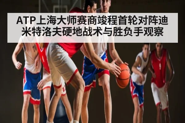 ATP上海大师赛商竣程首轮对阵迪米特洛夫硬地战术与胜负手观察